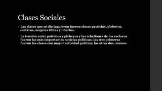 Clases Sociales
• Las clases que se distinguieron fueron cinco: patricios, plebeyos,
esclavos, mujeres libres y libertos.
• La tensión entre patricios y plebeyos y las rebeliones de los esclavos
fueron las más importantes noticias políticas; las tres primeras
fueron las clases con mayor actividad política; las otras dos, menos.