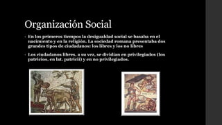 Organización Social
• En los primeros tiempos la desigualdad social se basaba en el
nacimiento y en la religión. La sociedad romana presentaba dos
grandes tipos de ciudadanos: los libres y los no libres
• Los ciudadanos libres, a su vez, se dividían en privilegiados (los
patricios, en lat. patricii) y en no privilegiados.