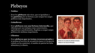 Plebeyos
• Nobles:
• Eran los plebeyos más ricos, que se igualaban a
los patricios por su fortuna y por ocupar los cargos
políticos más importantes.
• Caballeros:
• Eran plebeyos con una fortuna intermedia, que
obtenían por sus trabajos como comerciantes,
agricultores o profesionales, llegaban a ocupar cargos
políticos de mediana importancia.
• Clientes:
• Eran plebeyos que no tenían recursos propios y
se ponían al servicio de un patricio (para ir a la guerra,
votarlo en los comicios). A cambio su patrón les daba
alimentos y/o dinero.