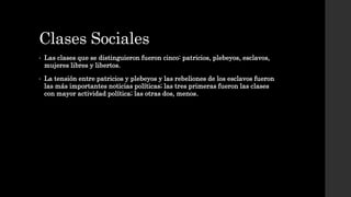 Clases Sociales
• Las clases que se distinguieron fueron cinco: patricios, plebeyos, esclavos,
mujeres libres y libertos.
• La tensión entre patricios y plebeyos y las rebeliones de los esclavos fueron
las más importantes noticias políticas; las tres primeras fueron las clases
con mayor actividad política; las otras dos, menos.
 