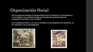 Organización Social
• En los primeros tiempos la desigualdad social se basaba en el nacimiento y
en la religión. La sociedad romana presentaba dos grandes tipos de
ciudadanos: los libres y los no libres
• Los ciudadanos libres, a su vez, se dividían en privilegiados (los patricios, en
lat. patricii) y en no privilegiados.
 