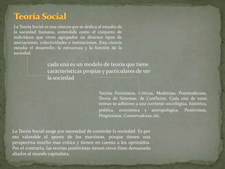 La Teoría Social es una ciencia que se dedica al estudio de
la sociedad humana, entendida como el conjunto de
individuos que viven agrupados en diversos tipos de
asociaciones, colectividades e instituciones. Esta ciencia
estudia el desarrollo, la estructura y la función de la
sociedad.
Teorías Feministas, Críticas, Modernas, Postmodernas,
Teoría de Sistemas, de Conflictos. Cada una de estas
teorías se adhieren a una corriente sociológica, histórica,
política, económica y antropológica. Positivistas,
Progresistas, Conservadoras, etc.
cada una es un modelo de teoría que tiene
características propias y particulares de ver
la sociedad
La Teoría Social surge por necesidad de controlar la sociedad. Es por
eso valorable el aporte de los marxistas, porque tienen una
perspectiva mucho mas crítica y tienen en cuenta a los oprimidos.
Por el contrario, las teorías positivistas tienen otros fines demasiado
aliados al mundo capitalista.
 