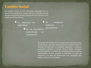 Un cambio social es una alteración apreciable de las
estructuras sociales, las consecuencias y manifestaciones
de esas estructuras ligadas a las normas, los valores y a los
productos de las mismas.
El estudio del cambio social comprende la determinación
de las causas o factores que producen el cambio social. El
término es relevante en estudios dedicados a historia,
economía y política, y puede abarcar desde conceptos
como revolución y cambio de paradigmas hasta cambios
superficiales en una pequeña comunidad. La idea de
progreso y la idea de innovación son conceptos que
deben incluirse en el análisis.
Es selectivo, no
individual
Es un fenómeno
estructural, no
coyuntural
Es temporal,
histórico y
permanente
 