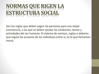 Son las reglas que deben seguir las personas para una mejor
convivencia, a las que se deben ajustar las conductas, tareas y
actividades del ser humano. El sistema de normas, reglas o deberes
que regula las acciones de los individuos entre sí, es lo que llamamos
moral.
 