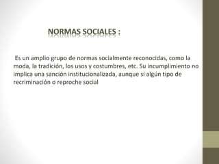 Es un amplio grupo de normas socialmente reconocidas, como la
moda, la tradición, los usos y costumbres, etc. Su incumplimiento no
implica una sanción institucionalizada, aunque sí algún tipo de
recriminación o reproche social
 