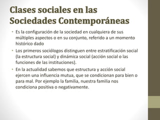 • Es la configuración de la sociedad en cualquiera de sus
múltiples aspectos o en su conjunto, referido a un momento
histórico dado
• Los primeros sociólogos distinguen entre estratificación social
(la estructura social) y dinámica social (acción social o las
funciones de las instituciones).
• En la actualidad sabemos que estructura y acción social
ejercen una influencia mutua, que se condicionan para bien o
para mal. Por ejemplo la familia, nuestra familia nos
condiciona positiva o negativamente.
 