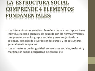 • Las interacciones normativas: Se refiere tanto a las corporaciones
individuales como grupales, de acuerdo con las normas y valores
que prevalecen en los grupos sociales y en el conjunto de la
sociedad. También de acuerdo con los cursos y las costumbres
generalmente aceptadas.
• Las estructuras de desigualdad: como clases sociales, exclusión y
marginación social, desigualdad de género, etc
 