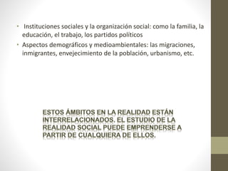 • Instituciones sociales y la organización social: como la familia, la
educación, el trabajo, los partidos políticos
• Aspectos demográficos y medioambientales: las migraciones,
inmigrantes, envejecimiento de la población, urbanismo, etc.
 