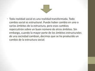 • Toda realidad social es una realidad transformada. Todo
cambio social es estructural. Puede haber cambio en uno o
varios ámbitos de la estructura, pero esos cambios
repercutirán sobre un buen número de otros ámbitos. Sin
embargo, cuando la mayor parte de los ámbitos estructurales
de una sociedad cambian, decimos que se ha producido un
cambio de la estructura social.
 