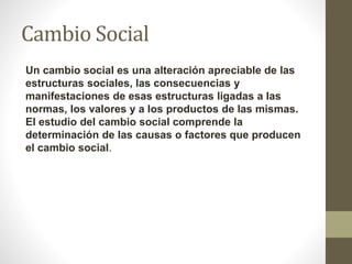 Cambio Social
Un cambio social es una alteración apreciable de las
estructuras sociales, las consecuencias y
manifestaciones de esas estructuras ligadas a las
normas, los valores y a los productos de las mismas.
El estudio del cambio social comprende la
determinación de las causas o factores que producen
el cambio social.
 