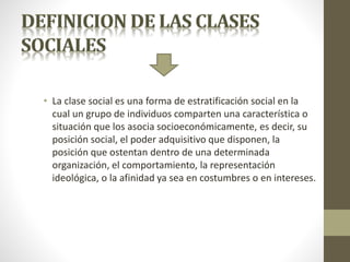 • La clase social es una forma de estratificación social en la
cual un grupo de individuos comparten una característica o
situación que los asocia socioeconómicamente, es decir, su
posición social, el poder adquisitivo que disponen, la
posición que ostentan dentro de una determinada
organización, el comportamiento, la representación
ideológica, o la afinidad ya sea en costumbres o en intereses.
 