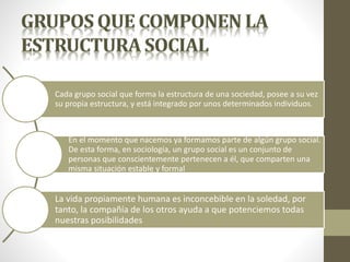 Cada grupo social que forma la estructura de una sociedad, posee a su vez
su propia estructura, y está integrado por unos determinados individuos.
En el momento que nacemos ya formamos parte de algún grupo social.
De esta forma, en sociología, un grupo social es un conjunto de
personas que conscientemente pertenecen a él, que comparten una
misma situación estable y formal
La vida propiamente humana es inconcebible en la soledad, por
tanto, la compañía de los otros ayuda a que potenciemos todas
nuestras posibilidades
 