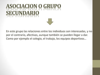 En este grupo las relaciones entre los individuos son interesadas, y no
por el contrario, afectivas, aunque también se pueden llegar a dar.
Como por ejemplo el colegio, el trabajo, los equipos deportivos…
 