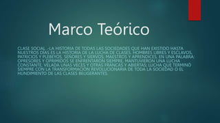 Marco Teórico
CLASE SOCIAL .-LA HISTORIA DE TODAS LAS SOCIEDADES QUE HAN EXISTIDO HASTA
NUESTROS DÍAS ES LA HISTORIA DE LA LUCHA DE CLASES. HOMBRES LIBRES Y ESCLAVOS,
PATRICIOS Y PLEBEYOS, SEÑORES Y SIERVOS, MAESTROS Y APRENDICES, EN UNA PALABRA:
OPRESORES Y OPRIMIDOS SE ENFRENTARON SIEMPRE, MANTUVIERON UNA LUCHA
CONSTANTE, VELADA UNAS VECES Y OTRAS FRANCAS Y ABIERTAS; LUCHA QUE TERMINÓ
SIEMPRE CON LA TRANSFORMACIÓN REVOLUCIONARIA DE TODA LA SOCIEDAD O EL
HUNDIMIENTO DE LAS CLASES BELIGERANTES.
 