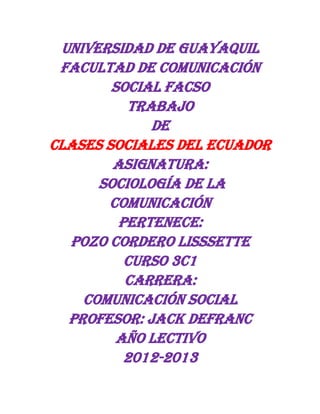 UNIVERSIDAD DE GUAYAQUIL
FACULTAD DE COMUNICACIÓN
SOCIAL FACSO
TRABAJO
DE
CLASES SOCIALES DEL ECUADOR
ASIGNATURA:
SOCIOLOGÍA DE LA
COMUNICACIÓN
PERTENECE:
POZO CORDERO LISSSETTE
CURSO 3C1
CARRERA:
COMUNICACIÓN SOCIAL
PROFESOR: JACK DEFRANC
Año lectivo
2012-2013
 