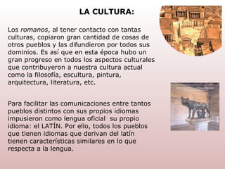 Los  romanos , al tener contacto con tantas culturas, copiaron gran cantidad de cosas de otros pueblos y las difundieron por todos sus dominios. Es así que en esta época hubo un gran progreso en todos los aspectos culturales que contribuyeron a nuestra cultura actual como la filosofía, escultura, pintura, arquitectura, literatura, etc. Para facilitar las comunicaciones entre tantos pueblos distintos con sus propios idiomas impusieron como lengua oficial  su propio idioma: el LATÍN. Por ello, todos los pueblos que tienen idiomas que derivan del latín tienen características similares en lo que respecta a la lengua. LA CULTURA: 