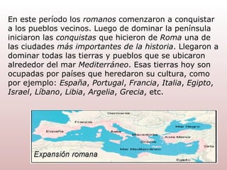 En este período los  romanos  comenzaron a conquistar a los pueblos vecinos. Luego de dominar la península iniciaron las  conquistas  que hicieron de  Roma  una de las ciudades  más importantes de la historia . Llegaron a dominar todas las tierras y pueblos que se ubicaron alrededor del mar  Mediterráneo . Esas tierras hoy son ocupadas por países que heredaron su cultura, como por ejemplo:  España ,  Portugal ,  Francia ,  Italia ,  Egipto ,  Israel ,  Líbano ,  Libia ,  Argelia ,  Grecia , etc. 