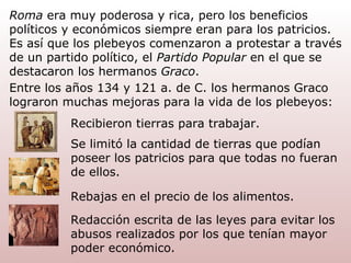 Roma  era muy poderosa y rica, pero los beneficios políticos y económicos siempre eran para los patricios. Es así que los plebeyos comenzaron a protestar a través de un partido   político, el  Partido Popular  en el que se destacaron los hermanos  Graco . Entre los años 134 y 121 a. de C. los hermanos Graco lograron muchas mejoras para la vida de los plebeyos: Recibieron tierras para trabajar. Se limitó la cantidad de tierras que podían poseer los patricios para que todas no fueran de ellos. Rebajas en el precio de los alimentos. Redacción escrita de las leyes para evitar los abusos realizados por los que tenían mayor poder económico. 