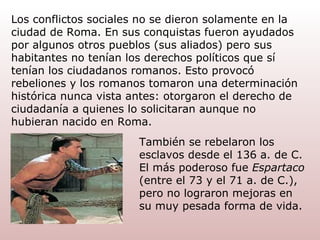 Los conflictos sociales no se dieron solamente en la ciudad de Roma. En sus conquistas fueron ayudados por algunos otros pueblos (sus aliados) pero sus habitantes no tenían los derechos   políticos que sí tenían los ciudadanos romanos. Esto provocó rebeliones y los romanos tomaron una determinación histórica nunca vista antes: otorgaron el derecho   de   ciudadanía a quienes lo solicitaran aunque no hubieran nacido en Roma. También se rebelaron los esclavos desde el 136 a. de C. El más poderoso fue  Espartaco  (entre el 73 y el 71 a. de C.), pero no lograron mejoras en su muy pesada forma de vida. 