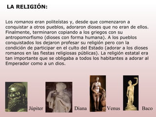 Los  romanos  eran politeístas y, desde que comenzaron a conquistar a otros pueblos, adoraron dioses que no eran de ellos. Finalmente, terminaron copiando a los griegos con su antropomorfismo (dioses con forma humana). A los pueblos conquistados los dejaron profesar su religión pero con la condición de participar en el culto   del   Estado (adorar a los dioses romanos en las fiestas religiosas públicas). La religión   estatal era tan importante que se obligaba a todos los habitantes a adorar al Emperador como a un dios. Baco Venus Diana Júpiter LA RELIGIÓN: 