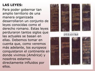 Para poder gobernar tan amplio territorio de una manera organizada desarrollaron un conjunto de leyes conocidas como el derecho   romano. Estas leyes perduraron tantos siglos que las actuales se basan en ellas. Debemos tomar en cuenta que, como veremos más adelante, los  europeos  conquistaron el continente en donde vivimos ( América ) y nosotros estamos directamente influidos por ellos. LAS LEYES: 