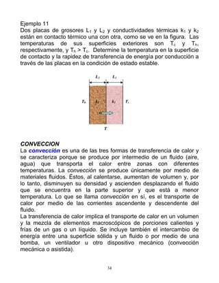 Ejemplo 11
Dos placas de grosores L1 y L2 y conductividades térmicas k1 y k2
están en contacto térmico una con otra, como se ve en la figura. Las
temperaturas de sus superficies exteriores son Tc y Th,
respectivamente, y Th > Tc. Determine la temperatura en la superficie
de contacto y la rapidez de transferencia de energía por conducción a
través de las placas en la condición de estado estable.
L2 L1
Th k2 k1 Tc
T
CONVECCION
La convección es una de las tres formas de transferencia de calor y
se caracteriza porque se produce por intermedio de un fluido (aire,
agua) que transporta el calor entre zonas con diferentes
temperaturas. La convección se produce únicamente por medio de
materiales fluidos. Éstos, al calentarse, aumentan de volumen y, por
lo tanto, disminuyen su densidad y ascienden desplazando el fluido
que se encuentra en la parte superior y que está a menor
temperatura. Lo que se llama convección en sí, es el transporte de
calor por medio de las corrientes ascendente y descendente del
fluido.
La transferencia de calor implica el transporte de calor en un volumen
y la mezcla de elementos macroscópicos de porciones calientes y
frías de un gas o un líquido. Se incluye también el intercambio de
energía entre una superficie sólida y un fluido o por medio de una
bomba, un ventilador u otro dispositivo mecánico (convección
mecánica o asistida).
34
 