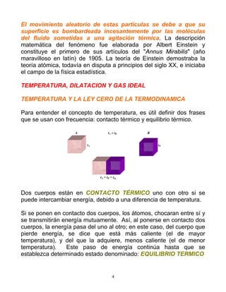 El movimiento aleatorio de estas partículas se debe a que su
superficie es bombardeada incesantemente por las moléculas
del fluido sometidas a una agitación térmica. La descripción
matemática del fenómeno fue elaborada por Albert Einstein y
constituye el primero de sus artículos del "Annus Mirabilis" (año
maravilloso en latín) de 1905. La teoría de Einstein demostraba la
teoría atómica, todavía en disputa a principios del siglo XX, e iniciaba
el campo de la física estadística.
TEMPERATURA, DILATACION Y GAS IDEAL
TEMPERATURA Y LA LEY CERO DE LA TERMODINAMICA
Para entender el concepto de temperatura, es útil definir dos frases
que se usan con frecuencia: contacto térmico y equilibrio térmico.
A tA > tB B
tA tB
tA = tB = teq
Dos cuerpos están en CONTACTO TÉRMICO uno con otro si se
puede intercambiar energía, debido a una diferencia de temperatura.
Si se ponen en contacto dos cuerpos, los átomos, chocaran entre sí y
se transmitirán energía mutuamente. Así, al ponerse en contacto dos
cuerpos, la energía pasa del uno al otro; en este caso, del cuerpo que
pierde energía, se dice que está más caliente (el de mayor
temperatura), y del que la adquiere, menos caliente (el de menor
temperatura). Este paso de energía continúa hasta que se
establezca determinado estado denominado: EQUILIBRIO TERMICO
4
 