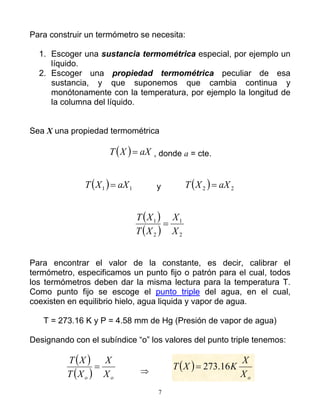 Para construir un termómetro se necesita:
1. Escoger una sustancia termométrica especial, por ejemplo un
líquido.
2. Escoger una propiedad termométrica peculiar de esa
sustancia, y que suponemos que cambia continua y
monótonamente con la temperatura, por ejemplo la longitud de
la columna del líquido.
Sea X una propiedad termométrica
( ) aXXT = , donde a = cte.
( ) 11 aXXT = y ( ) 22 aXXT =
( )
( ) 2
1
2
1
X
X
XT
XT
=
Para encontrar el valor de la constante, es decir, calibrar el
termómetro, especificamos un punto fijo o patrón para el cual, todos
los termómetros deben dar la misma lectura para la temperatura T.
Como punto fijo se escoge el punto triple del agua, en el cual,
coexisten en equilibrio hielo, agua liquida y vapor de agua.
T = 273.16 K y P = 4.58 mm de Hg (Presión de vapor de agua)
Designando con el subíndice “o” los valores del punto triple tenemos:
( )
( ) oo X
X
XT
XT
= ⇒
( )
oX
X
KXT 16.273=
7
 