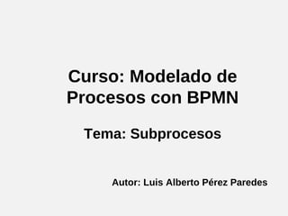 Curso: Modelado de 
Procesos con BPMN 
Tema: Subprocesos 
Autor: Luis Alberto Pérez Paredes 
 