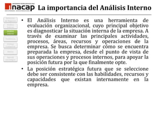La importancia del Análisis InternoEl Análisis Interno es una herramienta de evaluación organizacional, cuyo principal objetivo es diagnosticar la situación interna de la empresa. A través de examinar las principales actividades, procesos, áreas, recursos y operaciones de la empresa. Se busca determinar cómo se encuentra preparada la empresa, desde el punto de vista de sus operaciones y procesos internos, para apoyar la posición futura por la que finalmente opte.La posición estratégica futura que se seleccione debe ser consistente con las habilidades, recursos y capacidades que existan internamente en la empresa.TendenciasAnálisis InternoVentaja CompetitivMisiónDefinición de NegociosAnálisis ExternoAgenda Estratégica