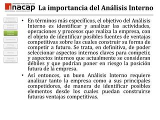 La importancia del Análisis InternoEn términos más específicos, el objetivo del Análisis Interno es identificar y analizar las actividades, operaciones y procesos que realiza la empresa, con el objeto de identificar posibles fuentes de ventajas competitivas sobre las cuales construir su forma de competir a futuro. Se trata, en definitiva, de poder seleccionar aspectos internos claves para competir, y aspectos internos que actualmente se consideran débiles y que podrían poner en riesgo la posición futura de la empresa.Así entonces, un buen Análisis Interno requiere analizar tanto la empresa como a sus principales competidores, de manera de identificar posibles elementos desde los cuales puedan construirse futuras ventajas competitivas.TendenciasAnálisis InternoVentaja CompetitivMisiónDefinición de NegociosAnálisis ExternoAgenda Estratégica