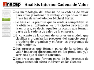 Análisis Interno: Cadena de ValorLa metodología del análisis de la cadena de valor para crear y sostener la ventaja competitiva de una firma fue desarrollado por Michael Porter.