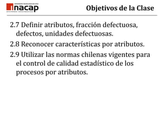 Objetivos de la Clase<br />2.7 Definir atributos, fracción defectuosa, defectos, unidades defectuosas.<br />2.8 Reconocer ...
