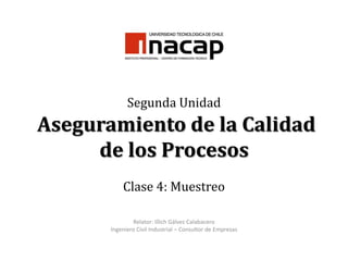 Segunda Unidad Aseguramiento de la Calidad de los Procesos Clase 4: Muestreo Relator: Illich Gálvez Calabacero Ingeniero Civil Industrial – Consultor de Empresas 