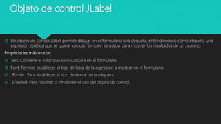 Objeto de control JLabel
 Un objeto de control Jlabel permite dibujar en el formulario una etiqueta, entendiéndose como etiqueta una
expresión estética que se quiere colocar. También es usado para mostrar los resultados de un proceso.
Propiedades más usadas:
 Text: Contiene el valor que se visualizará en el formulario.
 Font: Permite establecer el tipo de letra de la expresión a mostrar en el formulario.
 Border: Para establecer el tipo de borde de la etiqueta.
 Enabled: Para habilitar o inhabilitar el uso del objeto de control.
 