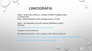http://www.htmlpoint.com/guidajava/java_27.htm
https://users.dcc.uchile.cl/~lmateu/CC60H/Trabajos/edav
is/swing.html
https://es.wikipedia.org/wiki/Swing_(biblioteca_gr%C3
%A1fica)
http://codejavu.blogspot.pe/2013/08/que-es-java-swing.html
itma.galeon.com/cont/controles.pdf
files.uladech.edu.pe/docente/.../Tema_2_Objetos_JLabel_JTextField_JButton.pdf
http://aula.fia.ues.edu.sv/materialpublico/prn315/Guiones_clases/Unidad_3_Interfaz_de_Escritorio_SWING.pdf
http://codejavu.blogspot.pe/2013/10/contenedores-java-swing.html
LINKOGRAFIA
 