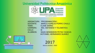 Universidad Politécnica Amazónica
ASIGNATURA: PROGRAMACIÓN I
DOCENTE: MARCO AURELIO PORRO CHULLI
TEMA: CLASE SWING
CARRERA: ING. SISTEMAS Y TELEMÁTICA
CICLO: III
ALUMNOS: SAAN GENNINSON PETSA YAGKUG
HOTONIEL HERNÁNDEZ SUÁREZ
2017
BAGUA GRANDE - PERÚ
 