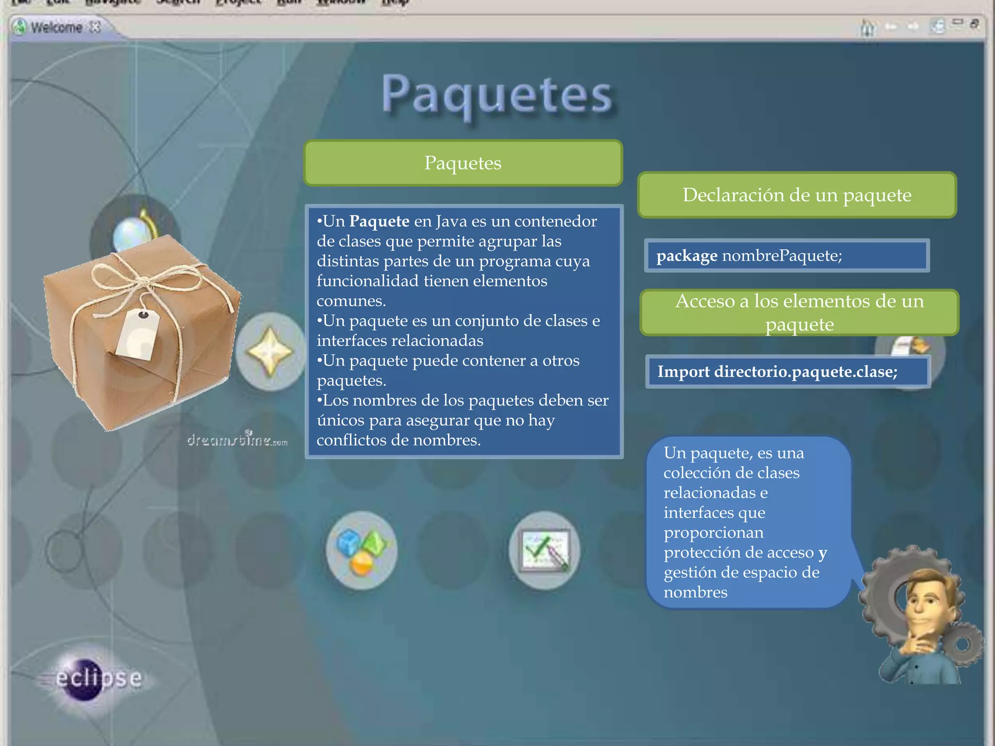 Paquetes
                                            Declaración de un paquete
•Un Paquete en Java es un contenedor
de clases que permite agrupar las
distintas partes de un programa cuya     package nombrePaquete;
funcionalidad tienen elementos
comunes.                                   Acceso a los elementos de un
•Un paquete es un conjunto de clases e                paquete
interfaces relacionadas
•Un paquete puede contener a otros
                                         Import directorio.paquete.clase;
paquetes.
•Los nombres de los paquetes deben ser
únicos para asegurar que no hay
conflictos de nombres.
                                         Un paquete, es una
                                         colección de clases
                                         relacionadas e
                                         interfaces que
                                         proporcionan
                                         protección de acceso y
                                         gestión de espacio de
                                         nombres
 