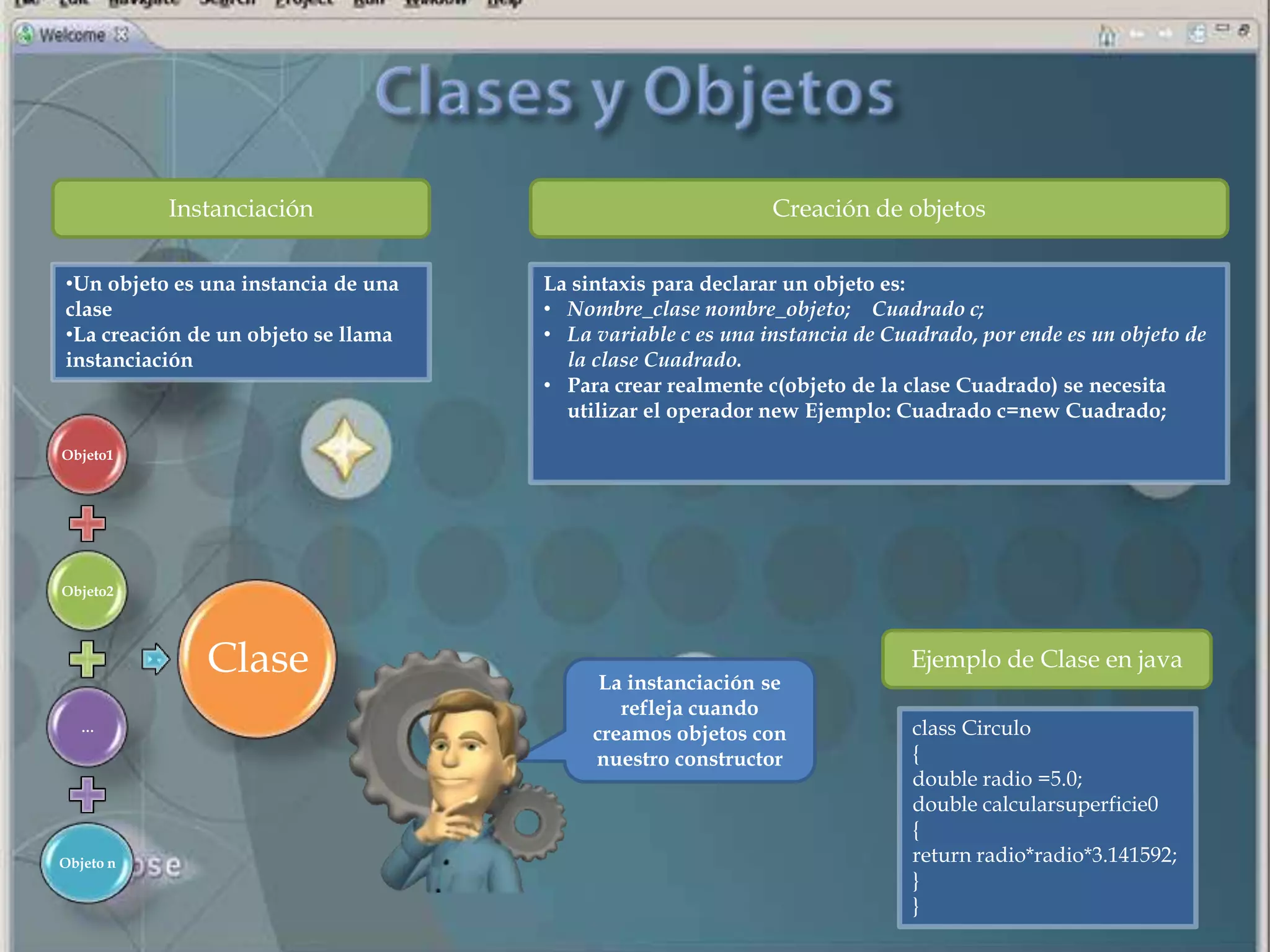 Instanciación                                     Creación de objetos

•Un objeto es una instancia de una   La sintaxis para declarar un objeto es:
clase                                • Nombre_clase nombre_objeto; Cuadrado c;
•La creación de un objeto se llama   • La variable c es una instancia de Cuadrado, por ende es un objeto de
instanciación                          la clase Cuadrado.
                                     • Para crear realmente c(objeto de la clase Cuadrado) se necesita
                                       utilizar el operador new Ejemplo: Cuadrado c=new Cuadrado;

Objeto1




Objeto2




              Clase                        La instanciación se
                                                                           Ejemplo de Clase en java
                                             refleja cuando
   …
                                          creamos objetos con              class Circulo
                                          nuestro constructor              {
                                                                           double radio =5.0;
                                                                           double calcularsuperficie0
                                                                           {
Objeto n                                                                   return radio*radio*3.141592;
                                                                           }
                                                                           }
 