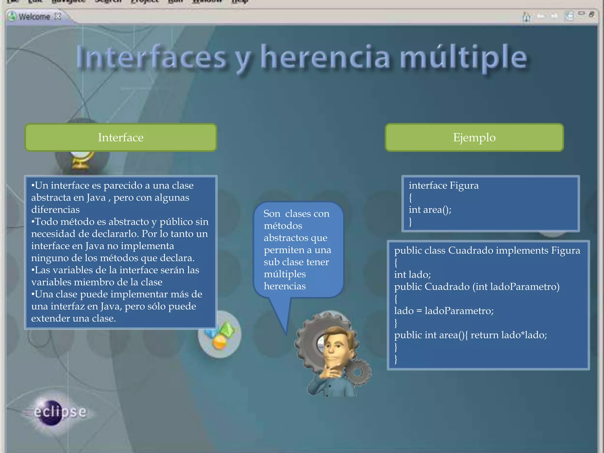 Interface                                                  Ejemplo



•Un interface es parecido a una clase                           interface Figura
abstracta en Java , pero con algunas                            {
diferencias                                Son clases con       int area();
•Todo método es abstracto y público sin    métodos              }
necesidad de declararlo. Por lo tanto un   abstractos que
interface en Java no implementa            permiten a una    public class Cuadrado implements Figura
ninguno de los métodos que declara.        sub clase tener   {
•Las variables de la interface serán las   múltiples         int lado;
variables miembro de la clase              herencias         public Cuadrado (int ladoParametro)
•Una clase puede implementar más de                          {
una interfaz en Java, pero sólo puede                        lado = ladoParametro;
extender una clase.                                          }
                                                             public int area(){ return lado*lado;
                                                             }
                                                             }
 