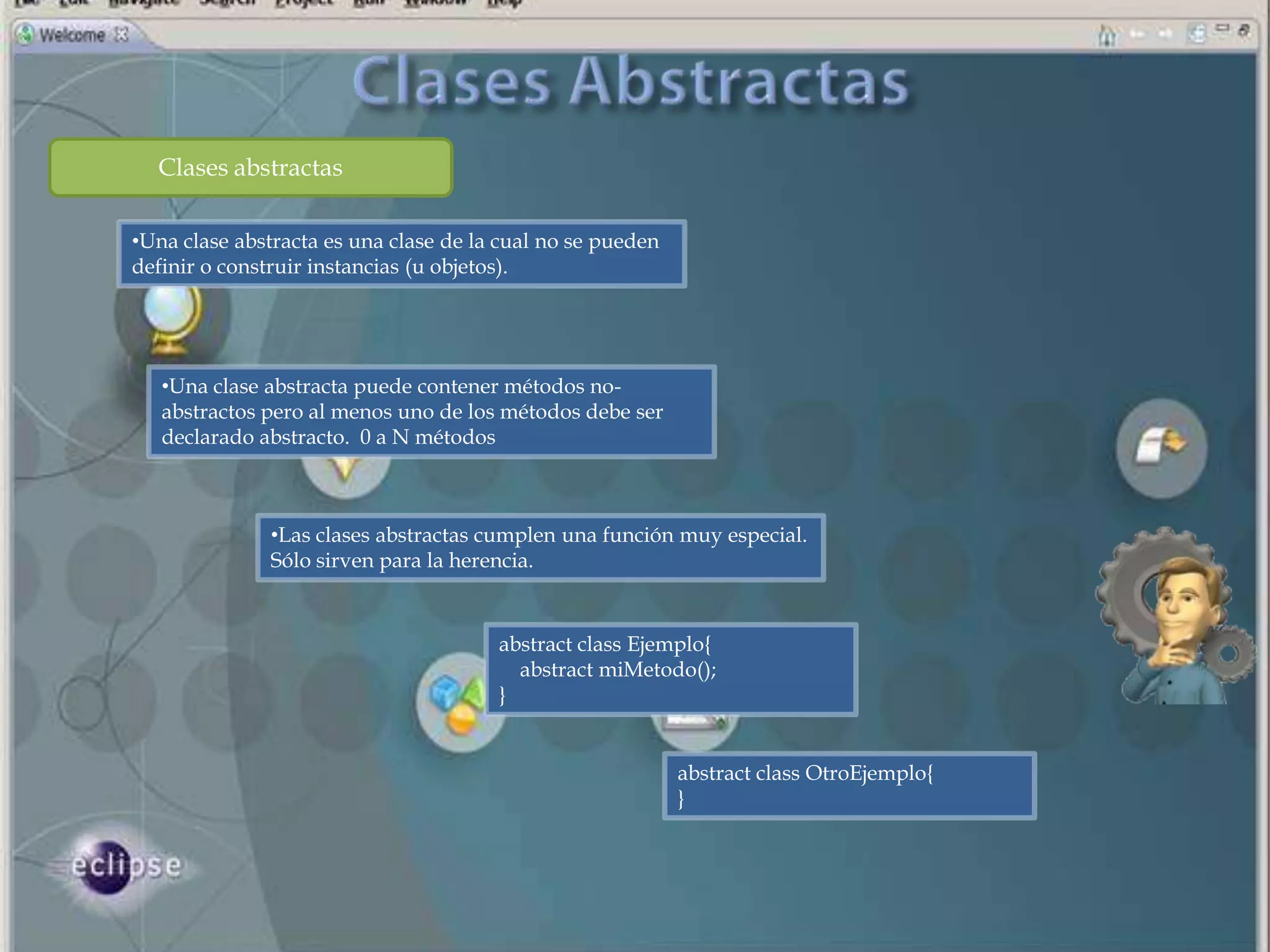 Clases abstractas

•Una clase abstracta es una clase de la cual no se pueden
definir o construir instancias (u objetos).




   •Una clase abstracta puede contener métodos no-
   abstractos pero al menos uno de los métodos debe ser
   declarado abstracto. 0 a N métodos



               •Las clases abstractas cumplen una función muy especial.
               Sólo sirven para la herencia.


                                       abstract class Ejemplo{
                                         abstract miMetodo();
                                       }


                                                            abstract class OtroEjemplo{
                                                            }
 