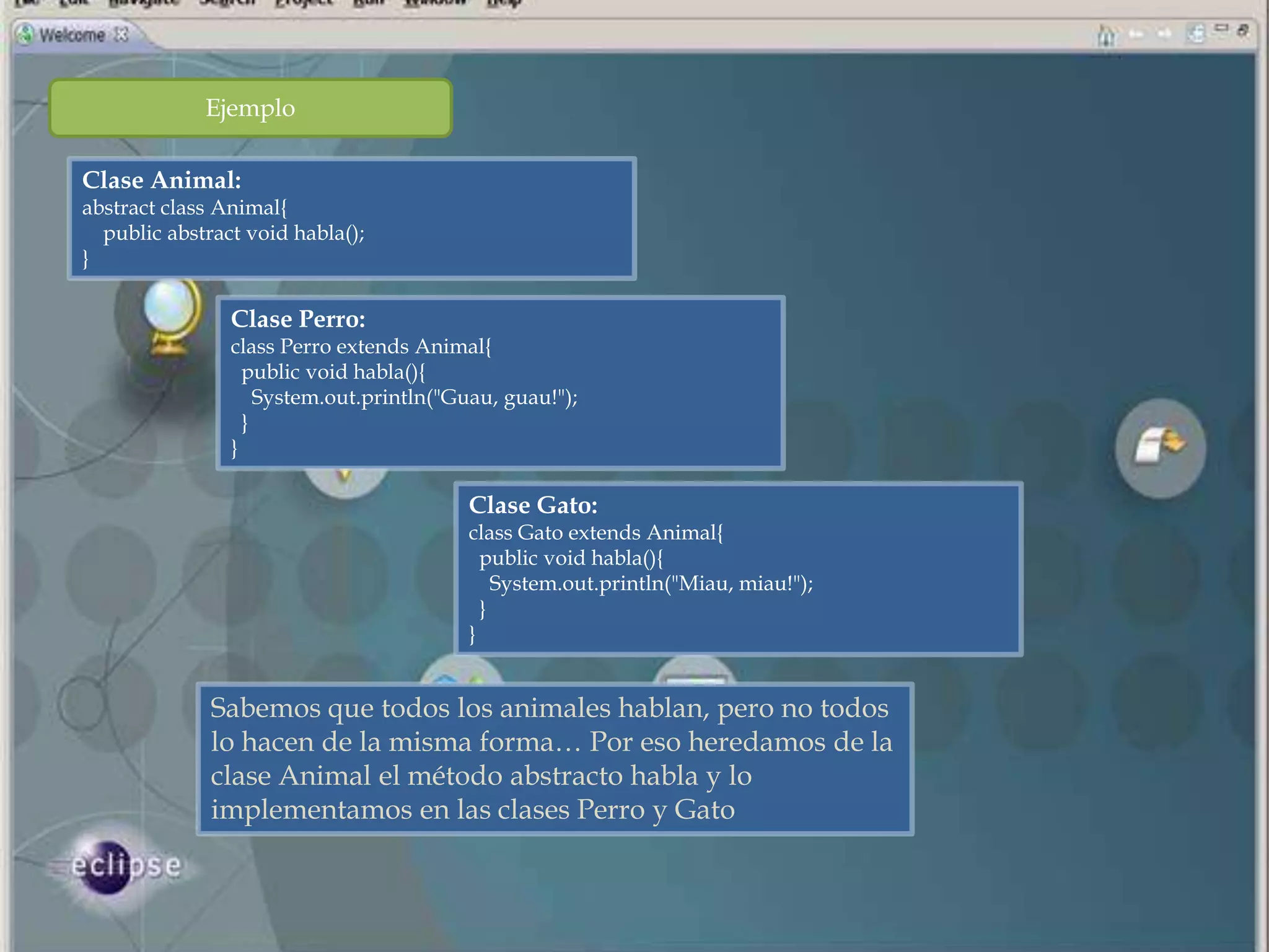 Ejemplo

Clase Animal:
abstract class Animal{
  public abstract void habla();
}

                Clase Perro:
                class Perro extends Animal{
                  public void habla(){
                    System.out.println("Guau, guau!");
                  }
                }

                                          Clase Gato:
                                          class Gato extends Animal{
                                            public void habla(){
                                              System.out.println("Miau, miau!");
                                            }
                                          }


              Sabemos que todos los animales hablan, pero no todos
              lo hacen de la misma forma… Por eso heredamos de la
              clase Animal el método abstracto habla y lo
              implementamos en las clases Perro y Gato
 