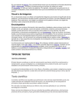 Es una especie de tesauro. Sus características hacen que se presenten en formato electrónico
(DVD o página web). Se llama conceptual porque el acceso se realiza por medio
de conceptos, no sólo por medio de palabras. Por ejemplo, demasiado cansada para es un
concepto multipalabra. Esta característica hace que la accesibilidad sea fácil para el usuario
común.
Visual o de imágenes
En un diccionario visual, se utilizan principalmente imágenes para ilustrar el significado de las
palabras. Los diccionarios visuales pueden organizarse por temas o por lista alfabética de las
palabras. Para cada tema, una imagen se etiqueta con la palabra correcta, con objeto de
identificar cada componente del tema en cuestión.
Enciclopédico
Diccionario que contiene información más específica y detallada y abarca temas mucho más
amplios como, por ejemplo, acerca de países, continentes, océanos, personas famosas;
también puede mencionar cómo se escribe cierta palabra en otros idiomas. No debe
confundirse un diccionario enciclopédico con una enciclopedia. Como se ha dicho, el primero
facilita una información breve sobre el significado de una palabra. Por el contrario, la persona
que consulta una enciclopedia espera encontrar una amplia información acerca de un
concepto o tema, a fin de conocer con suficiente detalle todo lo relativo a éste. Wikipedia es
ejemplo de un tipo específico de enciclopedia: la enciclopedia en línea que pueden modificar
los propios usuarios.
Los diccionarios son tradicionalmente libros. Sin embargo, también existen diccionarios en
soporte digital, como CD y DVD, y se pueden consultar algunos en Internet. También se han
popularizado los diccionarios electrónicos portátiles, como una aplicación dentro de un
teléfono o consistentes en un pequeño dispositivo independiente con pantalla y teclado, que
suele contener varios diccionarios en su interior.
TIPOS DE TEXTOS
TEXTOS LITERARIOS:
El texto literario constituye un acto de comunicación que tienen como fin su perduración y
conservación, ya que va dirigida no a un destinatario sino a todo el mundo, por lo que se
establece una comunicación entre el autor y el lector.
Los géneros fundamentales son la Lírica, Épica y Dramática, pero existen subgéneros propios
de cada época que imponen a cada obra una serie de características (prosa o verso, tipo de
lenguaje...).
Texto científico
Los textos científicos son aquellos que pertenecen a las ciencias experimentales puras, las
cuales estudian las realidades físicas del mundo y se caracterizan por la búsqueda de
principios y leyes generales que posean validez universal.
Por otro lado, los textos técnicos se refieren a las ciencias aplicadas en sus vertientes
tecnológicas e industrial.
Estas ciencias tecnológicas son las que estudian las posibles aplicaciones y derivaciones
prácticas de los principios y leyes generales establecidos por las ciencias experimentales.
 