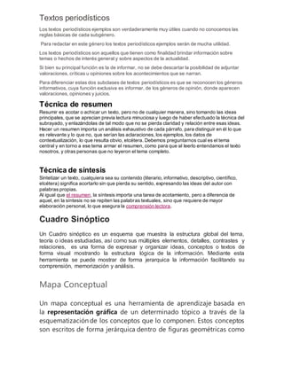 Textos periodísticos
Los textos periodísticos ejemplos son verdaderamente muy útiles cuando no conocemos las
reglas básicas de cada subgénero.
Para redactar en este género los textos periodísticos ejemplos serán de mucha utilidad.
Los textos periodísticos son aquellos que tienen como finalidad brindar información sobre
temas o hechos de interés general y sobre aspectos de la actualidad.
Si bien su principal función es la de informar, no se debe descartar la posibilidad de adjuntar
valoraciones, críticas u opiniones sobre los acontecimientos que se narran.
Para diferenciar estas dos subclases de textos periodísticos es que se reconocen los géneros
informativos, cuya función exclusiva es informar, de los géneros de opinión, donde aparecen
valoraciones, opiniones y juicios.
Técnica de resumen
Resumir es acotar o achicar un texto, pero no de cualquier manera, sino tomando las ideas
principales, que se aprecian previa lectura minuciosa y luego de haber efectuado la técnica del
subrayado, y enlazándolas de tal modo que no se pierda claridad y relación entre esas ideas.
Hacer un resumen importa un análisis exhaustivo de cada párrafo, para distinguir en él lo que
es relevante y lo que no, que serían las aclaraciones, los ejemplos, los datos de
contextualización, lo que resulta obvio, etcétera. Debemos preguntarnos cual es el tema
central y en torno a ese tema armar el resumen, como para que al leerlo entendamos el texto
nosotros, y otras personas que no leyeron el tema completo.
Técnica de síntesis
Sintetizar un texto, cualquiera sea su contenido (literario, informativo, descriptivo, científico,
etcétera) significa acortarlo sin que pierda su sentido, expresando las ideas del autor con
palabras propias.
Al igual que el resumen, la síntesis importa una tarea de acotamiento, pero a diferencia de
aquel, en la síntesis no se repiten las palabras textuales, sino que requiere de mayor
elaboración personal, lo que asegura la comprensión lectora.
Cuadro Sinóptico
Un Cuadro sinóptico es un esquema que muestra la estructura global del tema,
teoría o ideas estudiadas, así como sus múltiples elementos, detalles, contrastes y
relaciones, es una forma de expresar y organizar ideas, conceptos o textos de
forma visual mostrando la estructura lógica de la información. Mediante esta
herramienta se puede mostrar de forma jerarquica la información facilitando su
comprensión, memorización y análisis.
Mapa Conceptual
Un mapa conceptual es una herramienta de aprendizaje basada en
la representación gráfica de un determinado tópico a través de la
esquematización de los conceptos que lo componen. Estos conceptos
son escritos de forma jerárquica dentro de figuras geométricas como
 
