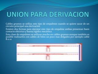 Cables gruesos se utiliza este tipo de empalmes cuando se quiere sacar de un 
circuito principal una derivación 
Existen dos formas para ejecutar este tipo de empalme ambas presentan buen 
contacto eléctrico y buena rigidez mecánica 
Esta clase de empalmes se utilizan mucho en cables gruesos aunque también es 
posible realizarlos con cables de hilos un poco mas delgados por ejemplo cable 
8 o 10 
 