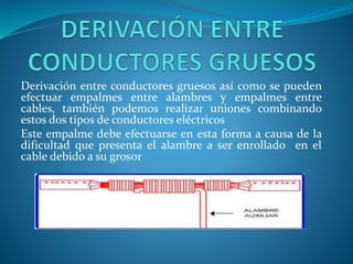 Derivación entre conductores gruesos así como se pueden 
efectuar empalmes entre alambres y empalmes entre 
cables, también podemos realizar uniones combinando 
estos dos tipos de conductores eléctricos 
Este empalme debe efectuarse en esta forma a causa de la 
dificultad que presenta el alambre a ser enrollado en el 
cable debido a su grosor 
 