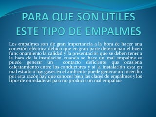 Los empalmes son de gran importancia a la hora de hacer una 
conexión eléctrica debido que en gran parte determinan el buen 
funcionamiento la calidad y la presentación que se deben tener a 
la hora de la instalación cuando se hace un mal empalme se 
puede generar un contacto deficiente que ocasiona 
calentamiento entre los conductores y si la instalación esta en 
mal estado o hay gases en el ambiente puede generar un incendio 
por esta razón hay que conocer bien las clases de empalmes y los 
tipos de enredaderas para no producir un mal empalme 
