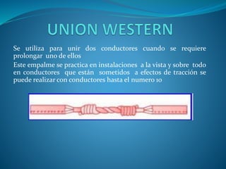 Se utiliza para unir dos conductores cuando se requiere 
prolongar uno de ellos 
Este empalme se practica en instalaciones a la vista y sobre todo 
en conductores que están sometidos a efectos de tracción se 
puede realizar con conductores hasta el numero 10 
 