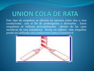 Este tipo de empalme se efectúa en uniones entre dos o mas 
conductores con el fin de prolongarlos o derivarlos . Estos 
empalmes se utilizan principalmente dentro de las cajas 
metálicas de una instalacion hecha en tubería este empalme 
puede ser utilizado con conductores hasta el numero 6. 
 