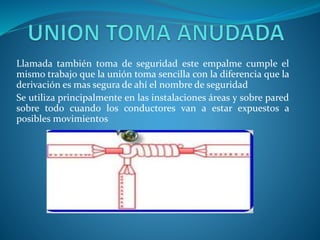 Llamada también toma de seguridad este empalme cumple el 
mismo trabajo que la unión toma sencilla con la diferencia que la 
derivación es mas segura de ahí el nombre de seguridad 
Se utiliza principalmente en las instalaciones áreas y sobre pared 
sobre todo cuando los conductores van a estar expuestos a 
posibles movimientos 
 